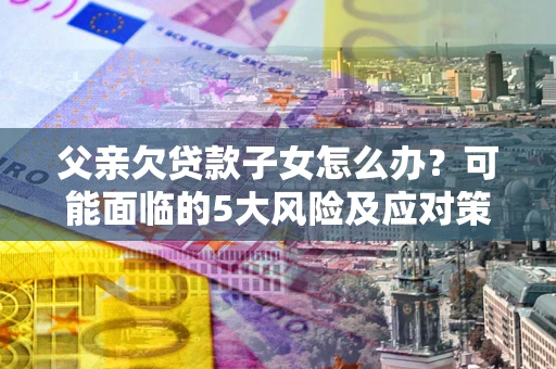 济南父亲欠贷款子女怎么办？可能面临的5大风险及应对策略