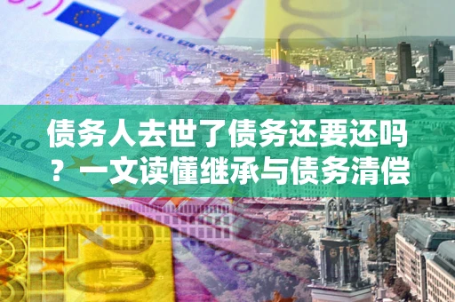 济南债务人去世了债务还要还吗？一文读懂继承与债务清偿