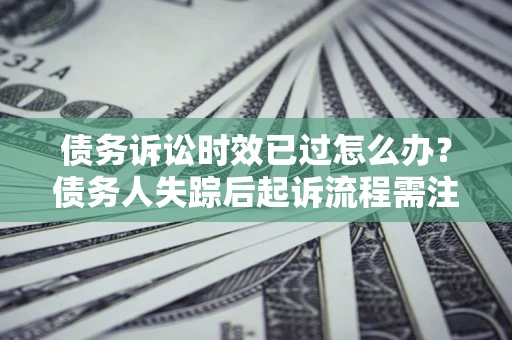 济南债务诉讼时效已过怎么办？债务人失踪后起诉流程需注意什么？